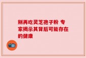 别再吃灵芝孢子粉 专家揭示其背后可能存在的健康