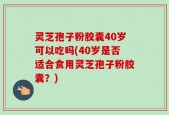 灵芝孢子粉胶囊40岁可以吃吗(40岁是否适合食用灵芝孢子粉胶囊？)