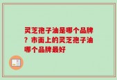 灵芝孢子油是哪个品牌？市面上的灵芝孢子油哪个品牌最好