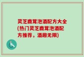 灵芝鹿茸泡酒配方大全(热门灵芝鹿茸泡酒配方推荐，酒趣无限)