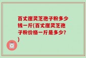 百丈崖灵芝孢子粉多少钱一斤(百丈崖灵芝孢子粉价格一斤是多少？)
