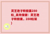 灵芝孢子粉胶囊280粒_高效保健：灵芝孢子粉胶囊，280粒装)