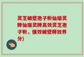 灵芝破壁孢子粉仙瑞灵牌仙瑞灵牌高效灵芝孢子粉，强效破壁释放养分)
