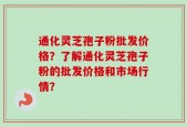 通化灵芝孢子粉批发价格？了解通化灵芝孢子粉的批发价格和市场行情？