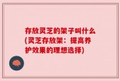 存放灵芝的架子叫什么(灵芝存放架：提高养护效果的理想选择)