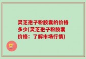 灵芝孢子粉胶囊的价格多少(灵芝孢子粉胶囊价格：了解市场行情)