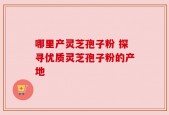 哪里产灵芝孢子粉 探寻优质灵芝孢子粉的产地