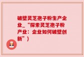 破壁灵芝孢子粉生产企业_“探索灵芝孢子粉产业：企业如何破壁创新”)