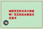 破壁灵芝粉兑多少蜂蜜喝？灵芝放在水里是沉还是浮