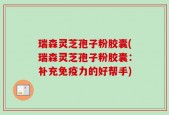 瑞森灵芝孢子粉胶囊(瑞森灵芝孢子粉胶囊：补充免疫力的好帮手)