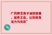 广药牌芝孢子油软胶囊，滋养之选，让你焕发活力与光彩”