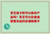 灵芝孢子粉可以做农产品吗？灵芝可以在普通销售食品的店铺销售不