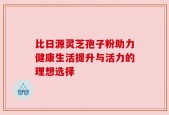 比日源灵芝孢子粉助力健康生活提升与活力的理想选择