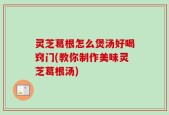 灵芝葛根怎么煲汤好喝窍门(教你制作美味灵芝葛根汤)