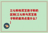 三七粉和灵芝孢子粉的区别(三七粉与灵芝孢子粉的差异点是什么？)