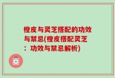 橙皮与灵芝搭配的功效与禁忌(橙皮搭配灵芝：功效与禁忌解析)