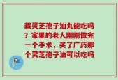 藏灵芝孢子油丸能吃吗？家里的老人刚刚做完一个手术，买了广药那个灵芝孢子油可以吃吗