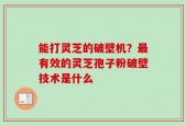 能打灵芝的破壁机？最有效的灵芝孢子粉破壁技术是什么