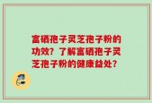 富硒孢子灵芝孢子粉的功效？了解富硒孢子灵芝孢子粉的健康益处？