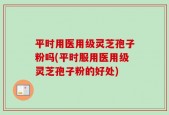 平时用医用级灵芝孢子粉吗(平时服用医用级灵芝孢子粉的好处)