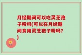 月经期间可以吃灵芝孢子粉吗(可以在月经期间食用灵芝孢子粉吗？)