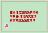 猪肉炖灵芝煲汤的功效与禁忌(炖猪肉灵芝汤有何效益及注意事项