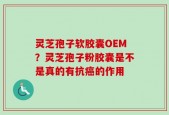 灵芝孢子软胶囊OEM？灵芝孢子粉胶囊是不是真的有抗癌的作用