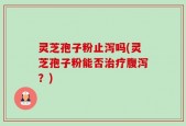 灵芝孢子粉止泻吗(灵芝孢子粉能否治疗腹泻？)