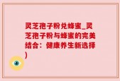 灵芝孢子粉兑蜂蜜_灵芝孢子粉与蜂蜜的完美结合：健康养生新选择)