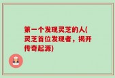 第一个发现灵芝的人(灵芝首位发现者，揭开传奇起源)
