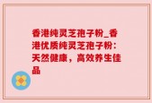 香港纯灵芝孢子粉_香港优质纯灵芝孢子粉：天然健康，高效养生佳品