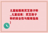 儿童能服用灵芝孢子粉_儿童适用：灵芝孢子粉的安全性与服用指南)