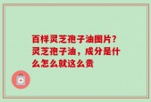 百样灵芝孢子油图片？灵芝孢子油，成分是什么怎么就这么贵