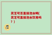 灵芝可否直接泡水喝(灵芝可直接泡水饮用吗？)