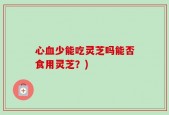 心血少能吃灵芝吗能否食用灵芝？)