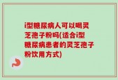 i型糖尿病人可以喝灵芝孢子粉吗(适合i型糖尿病患者的灵芝孢子粉饮用方式)