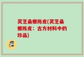 灵芝桑椹陈皮(灵芝桑椹陈皮：古方材料中的珍品)