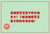 高破壁灵芝孢子粉价格多少？了解高破壁灵芝孢子粉的市场价格？