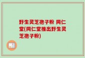 野生灵芝孢子粉 同仁堂(同仁堂推出野生灵芝孢子粉)
