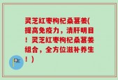 灵芝红枣枸杞桑葚姜(提高免疫力，清肝明目！灵芝红枣枸杞桑葚姜组合，全方位滋补养生！)