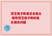 灵芝孢子粉是否会氧化 探究灵芝孢子粉的氧化相关问题