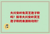 大兴安岭有灵芝孢子粉吗？探寻大兴安岭灵芝孢子粉的来源和功效？