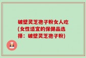破壁灵芝孢子粉女人吃(女性适宜的保健品选择：破壁灵芝孢子粉)