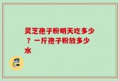 灵芝孢子粉明天吃多少 ？一斤孢子粉放多少水