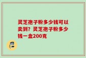 灵芝孢子粉多少钱可以卖到？灵芝孢子粉多少钱一盒200克