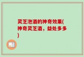 灵芝泡酒的神奇效果(神奇灵芝酒，益处多多)