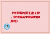 《惊发霉的灵芝孢子粉，你知道其中隐藏的健康吗》