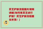 灵芝护肤流程图片视频讲解(如何用灵芝进行护肤？灵芝护肤流程图文并茂！)