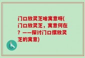 门口放灵芝啥寓意呀(门口放灵芝，寓意何在？——探讨门口摆放灵芝的寓意)
