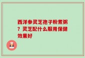 西洋参灵芝孢子粉煮粥？灵芝配什么服用保健效果好